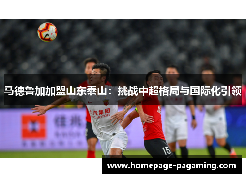 马德鲁加加盟山东泰山：挑战中超格局与国际化引领