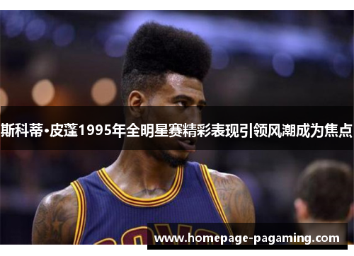 斯科蒂·皮蓬1995年全明星赛精彩表现引领风潮成为焦点 斯科蒂·皮蓬1995年全明星赛精彩表现引领风潮成为焦点