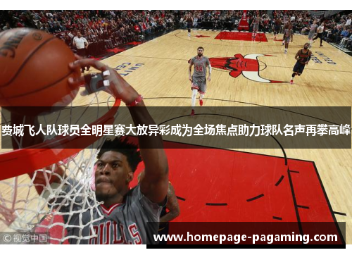 费城飞人队球员全明星赛大放异彩成为全场焦点助力球队名声再攀高峰