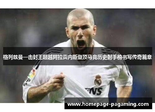 格列兹曼一击封王超越阿拉贡内斯登顶马竞历史射手榜书写传奇篇章
